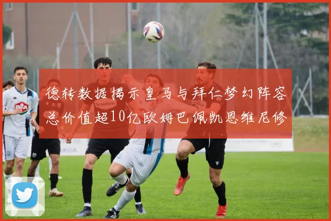德转数据揭示皇马与拜仁梦幻阵容总价值超10亿欧姆巴佩凯恩维尼修斯领衔