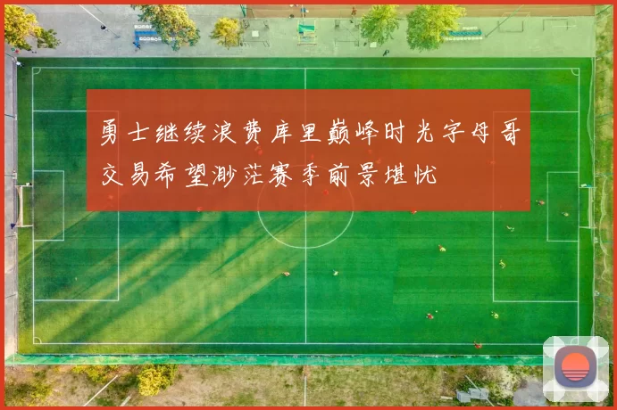 勇士继续浪费库里巅峰时光字母哥交易希望渺茫赛季前景堪忧