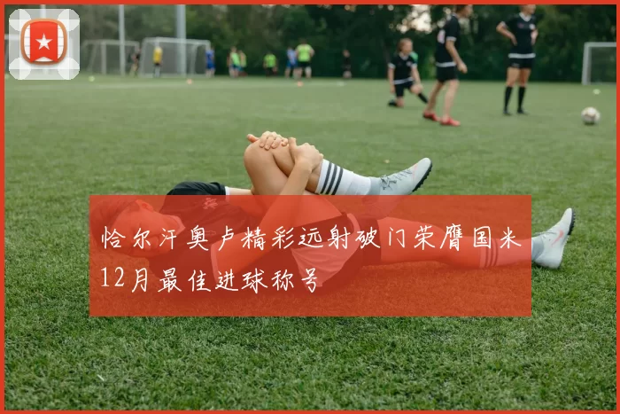 恰尔汗奥卢精彩远射破门荣膺国米12月最佳进球称号